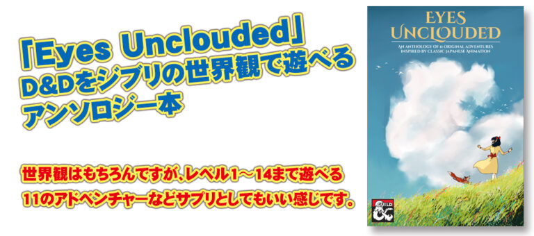 「Eyes Unclouded」D&Dをジブリの世界観で遊べるアンソロジー本。世界観はもちろんですが、レベル1〜14まで遊べる11のアドベンチャーなどサプリとしてもいい感じです。（過去記事サルベージ）